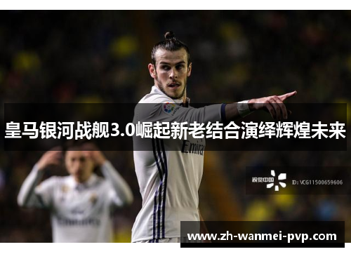 皇马银河战舰3.0崛起新老结合演绎辉煌未来 皇马银河战舰3.0崛起新老结合演绎辉煌未来